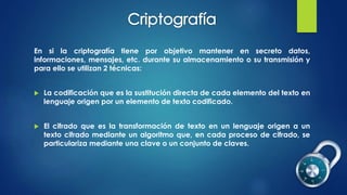 En si la criptografía tiene por objetivo mantener en secreto datos,
informaciones, mensajes, etc. durante su almacenamiento o su transmisión y
para ello se utilizan 2 técnicas:
 La codificación que es la sustitución directa de cada elemento del texto en
lenguaje origen por un elemento de texto codificado.
 El cifrado que es la transformación de texto en un lenguaje origen a un
texto cifrado mediante un algoritmo que, en cada proceso de cifrado, se
particulariza mediante una clave o un conjunto de claves.
 