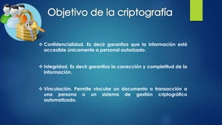  Confidencialidad. Es decir garantiza que la información está
accesible únicamente a personal autorizado.
 Integridad. Es decir garantiza la corrección y completitud de la
información.
 Vinculación. Permite vincular un documento o transacción a
una persona o un sistema de gestión criptográfico
automatizado.
 