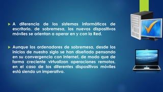  A diferencia de los sistemas informáticos de
escritorio, de sobremesa, los nuevos dispositivos
móviles se orientan a operar en y con la Red.
 Aunque los ordenadores de sobremesa, desde los
inicios de nuestro siglo se han diseñado pensando
en su convergencia con Internet, de modo que de
forma creciente virtualizan operaciones remotas,
en el caso de los diferentes dispositivos móviles
está siendo un imperativo.
 