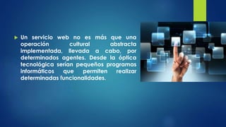  Un servicio web no es más que una
operación cultural abstracta
implementada, llevada a cabo, por
determinados agentes. Desde la óptica
tecnológica serían pequeños programas
informáticos que permiten realizar
determinadas funcionalidades.
 