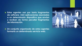 Estos agentes son por tanto fragmentos
de software, mini aplicaciones asociadas
a un determinado dispositivo que envían
y reciben de forma peculiar fragmentos
de información.
 Un conjunto organizado de estos agentes
formaría un determinado servicio web.
 
