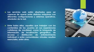  Los servicios web están diseñados para ser
capaces de operar entre distintas máquinas con
diferentes configuraciones y sistemas operativos,
alrededor de la red.
 Entre todos ellos, aquellos que trabajan con los
contenidos de los usuarios en sus experiencias
cotidianas de movilidad, como la búsqueda de
información, de localización geográfica, de
acceso y distribución de entretenimiento
individual o entre comunidades virtuales resultan
esenciales, entre otros.
 