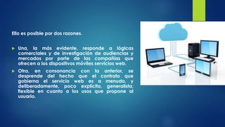 Ello es posible por dos razones.
 Una, la más evidente, responde a lógicas
comerciales y de investigación de audiencias y
mercados por parte de las compañías que
ofrecen a los dispositivos móviles servicios web.
 Otra, en consonancia con la anterior, se
desprende del hecho que el contrato que
gobierna el servicio web es a menudo, y
deliberadamente, poco explícito, generalista,
flexible en cuanto a los usos que propone al
usuario.
 