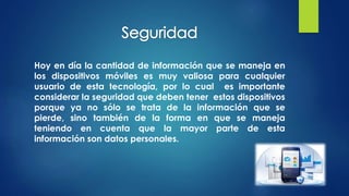 Hoy en día la cantidad de información que se maneja en
los dispositivos móviles es muy valiosa para cualquier
usuario de esta tecnología, por lo cual es importante
considerar la seguridad que deben tener estos dispositivos
porque ya no sólo se trata de la información que se
pierde, sino también de la forma en que se maneja
teniendo en cuenta que la mayor parte de esta
información son datos personales.
 