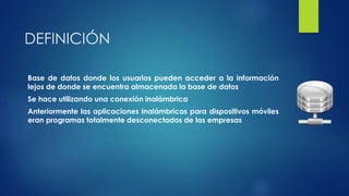DEFINICIÓN
Base de datos donde los usuarios pueden acceder a la información
lejos de donde se encuentra almacenada la base de datos
Se hace utilizando una conexión inalámbrica
Anteriormente las aplicaciones inalámbricas para dispositivos móviles
eran programas totalmente desconectados de las empresas
 