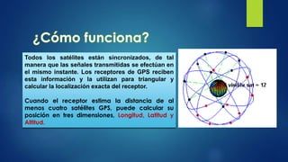 Todos los satélites están sincronizados, de tal
manera que las señales transmitidas se efectúan en
el mismo instante. Los receptores de GPS reciben
esta información y la utilizan para triangular y
calcular la localización exacta del receptor.
Cuando el receptor estima la distancia de al
menos cuatro satélites GPS, puede calcular su
posición en tres dimensiones, Longitud, Latitud y
Altitud.
 