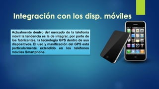 Actualmente dentro del mercado de la telefonía
móvil la tendencia es la de integrar, por parte de
los fabricantes, la tecnología GPS dentro de sus
dispositivos. El uso y masificación del GPS está
particularmente extendido en los teléfonos
móviles Smartphone.
 