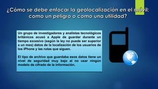Un grupo de investigadores y analistas tecnológicos
británicos acusó a Apple de guardar durante un
tiempo excesivo (según la ley no puede ser superior
a un mes) datos de la localización de los usuarios de
los iPhone y las rutas que siguen.
El tipo de archivo que guardaba esos datos tiene un
nivel de seguridad muy bajo al no usar ningún
modelo de cifrado de la información.
 