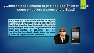 Las numerosas asociaciones a favor de regular
el uso que las empresas tecnológicas hacen de
los datos privados, han destacado el evidente
peligro de que estos datos caigan en manos de
ciber-delincuentes o gobiernos que no
respetan los derechos individuales ni humanos
y hasta de organizaciones terroristas.
 