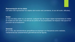 Representación de los datos
Los datos GIS representan los objetos del mundo real (carreteras, el uso del suelo, altitudes).
Raster
Un tipo de datos raster es, en esencia, cualquier tipo de imagen digital representada en mallas.
El modelo de GIS raster o de retícula se centra en las propiedades del espacio más que en la
precisión de la localización.
Vectorial
En un SIG, las características geográficas se expresan con frecuencia como vectores,
manteniendo las características geométricas de las figuras.
 