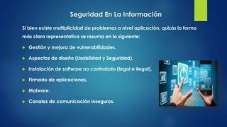 Si bien existe multiplicidad de problemas a nivel aplicación, quizás la forma
más clara representativa se resuma en lo siguiente:
 Gestión y mejora de vulnerabilidades.
 Aspectos de diseño (Usabilidad y Seguridad).
 Instalación de software no controlado (legal e ilegal).
 Firmado de aplicaciones.
 Malware.
 Canales de comunicación inseguros.
Seguridad En La Información
 