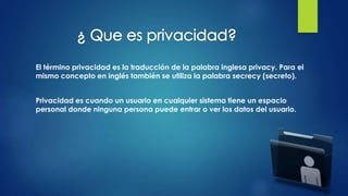 El término privacidad es la traducción de la palabra inglesa privacy. Para el
mismo concepto en inglés también se utiliza la palabra secrecy (secreto).
Privacidad es cuando un usuario en cualquier sistema tiene un espacio
personal donde ninguna persona puede entrar o ver los datos del usuario.
 