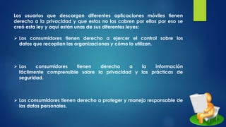 Los usuarios que descargan diferentes aplicaciones móviles tienen
derecho a la privacidad y que estos no los cobren por ellos por eso se
creó esta ley y aquí están unas de sus diferentes leyes:
 Los consumidores tienen derecho a ejercer el control sobre los
datos que recopilan las organizaciones y cómo lo utilizan.
 Los consumidores tienen derecho a la información
fácilmente comprensible sobre la privacidad y las prácticas de
seguridad.
 Los consumidores tienen derecho a proteger y manejo responsable de
los datos personales.
 