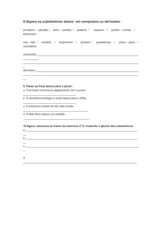 8.Separe os substantivos abaixo em compostos ou derivados :
jornaleiro / planalto / amor – perfeito / pulseira / coqueiro / pombo – correio /
lobisomem
vira – lata / chuteira / engenheira / girassol / passatempo / pisca – pisca /
cotoveleira
compostos:___________________________________________________________________
__________
____________________________________________________________________________
_
derivados:____________________________________________________________________
____________________________________________________________________________
__
9. Passe as frase abaixo para o plural :
a. O príncipe conversava alegremente com a jovem.
___________________________________
b. A vereadora entregou a cesta básica para o órfão.
___________________________________
c. A amazona cuidava de seu belo cavalo.
___________________________________________
d. O leão feroz atacou um cidadão .
___________________________________________
10 Agora, reescreva as frases do exercício nº 9, mudando o gênero dos substantivos.
a.__________________________________________________________________________
__
b.__________________________________________________________________________
__
c.___________________________________________________________________________
_
d.
___________________________________________________________________________
 