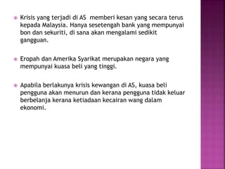  Krisis yang terjadi di AS memberi kesan yang secara terus
kepada Malaysia. Hanya sesetengah bank yang mempunyai
bon dan sekuriti, di sana akan mengalami sedikit
gangguan.
 Eropah dan Amerika Syarikat merupakan negara yang
mempunyai kuasa beli yang tinggi.
 Apabila berlakunya krisis kewangan di AS, kuasa beli
pengguna akan menurun dan kerana pengguna tidak keluar
berbelanja kerana ketiadaan kecairan wang dalam
ekonomi.
 