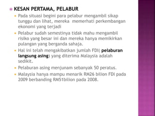  KESAN PERTAMA, PELABUR
 Pada situasi begini para pelabur mengambil sikap
tunggu dan lihat, mereka memerhati perkembangan
ekonomi yang terjadi
 Pelabur sudah semestinya tidak mahu mengambil
risiko yang besar ini dan mereka hanya memikirkan
pulangan yang berganda sahaja.
 Hal ini telah mengakibatkan jumlah FDI( pelaburan
langsung asing) yang diterima Malaysia adalah
sedikit.
 Pelaburan asing menjunam sebanyak 50 peratus.
 Malaysia hanya mampu menarik RM26 bilion FDI pada
2009 berbanding RM51bilion pada 2008.
 