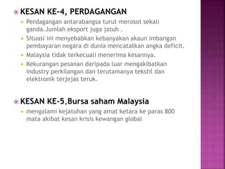  KESAN KE-4, PERDAGANGAN
 Perdagangan antarabangsa turut merosot sekali
ganda.Jumlah eksport juga jatuh .
 Situasi ini menyebabkan kebanyakan akaun imbangan
pembayaran negara di dunia mencatatkan angka deficit.
 Malaysia tidak terkecuali menerima kesannya.
 Kekurangan pesanan daripada luar mengakibatkan
industry perkilangan dan terutamanya tekstil dan
elektronik terjejas teruk.
 KESAN KE-5,Bursa saham Malaysia
 mengalami kejatuhan yang amat ketara ke paras 800
mata akibat kesan krisis kewangan global
 