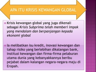  Krisis kewangan global yang juga dikenali
sebagai Krisis Subprima telah memberi impak
yang mendalam dan berpanjangan kepada
ekonomi global
 Ia melibatkan isu kredit, inovasi kewangan dan
tahap risiko yang berlebihan dikalangan bank,
institusi kewangan dan firma-firma pelaburan
utama dunia yang kebanyakkannya beribu
pejabat dalam kalangan negara-negara maju di
Eropah.
APA ITU KRISIS KEWANGAN GLOBAL
 