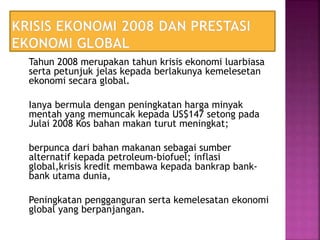 Tahun 2008 merupakan tahun krisis ekonomi luarbiasa
serta petunjuk jelas kepada berlakunya kemelesetan
ekonomi secara global.
Ianya bermula dengan peningkatan harga minyak
mentah yang memuncak kepada US$147 setong pada
Julai 2008 Kos bahan makan turut meningkat;
berpunca dari bahan makanan sebagai sumber
alternatif kepada petroleum-biofuel; inflasi
global,krisis kredit membawa kepada bankrap bank-
bank utama dunia,
Peningkatan pengganguran serta kemelesatan ekonomi
global yang berpanjangan.
 