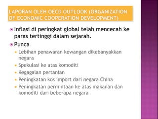  Inflasi di peringkat global telah mencecah ke
paras tertinggi dalam sejarah.
 Punca
 Lebihan penawaran kewangan dikebanyakkan
negara
 Spekulasi ke atas komoditi
 Kegagalan pertanian
 Peningkatan kos import dari negara China
 Peningkatan permintaan ke atas makanan dan
komoditi dari beberapa negara
 