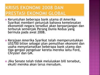  Keruntuhan beberapa bank utama di Amerika
Syarikat memberi petunjuk bahawa kemelesatan
ekonomidi negara tersebut akan berpanjangan dan
terburuk semenjak Perang Dunia Kedua yang
bermula pada awal 2008.
 Kerajaan Amerika Syarikat telah memperuntukkan
US$700 bilion sebagai plan pemulihan ekonomi dan
usaha menyelamatkan beberapa bank utama dan
tiga gergasi pengeluar kereta mereka iaitu Ford,
Chrysler dan GM.
 Jika Senate telah tidak meluluskan bill tersebut,
ekuiti mereka akan terus merudum.
 