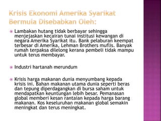  Lambakan hutang tidak berbayar sehingga
menjejaskan kecairan tunai institusi kewangan di
negara Amerika Syarikat itu. Bank pelaburan keempat
terbesar di Amerika, Lehman Brothers muflis. Banyak
rumah terpaksa dilelong kerana pembeli tidak mampu
untuk terus membayar.
 Industri hartanah merundum
 Krisis harga makanan dunia menyumbang kepada
krisis ini. Bahan makanan utama dunia seperti beras
dan tepung diperdagangkan di bursa saham untuk
mendapatkan keuntungan lebih besar. Pemanasan
global memberi kesan rantaian kepada harga barang
makanan. Kos keseluruhan makanan global semakin
meningkat dan terus meningkat.
 