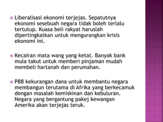  Liberalisasi ekonomi terjejas. Sepatutnya
ekonomi sesebuah negara tidak boleh terlalu
tertutup. Kuasa beli rakyat haruslah
dipertingkatkan untuk mengurangkan krisis
ekonomi ini.
 Kecairan mata wang yang ketat. Banyak bank
mula takut untuk memberi pinjaman mudah
membeli hartanah dan perumahan.
 PBB kekurangan dana untuk membantu negara
membangun terutama di Afrika yang berkecamuk
dengan masalah kemiskinan dan kebuluran.
Negara yang bergantung pakej kewangan
Amerika akan terjejas teruk.
 