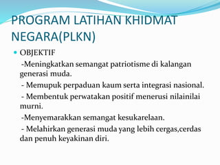 PROGRAM LATIHAN KHIDMAT
NEGARA(PLKN)
 OBJEKTIF
-Meningkatkan semangat patriotisme di kalangan
generasi muda.
- Memupuk perpaduan kaum serta integrasi nasional.
- Membentuk perwatakan positif menerusi nilainilai
murni.
-Menyemarakkan semangat kesukarelaan.
- Melahirkan generasi muda yang lebih cergas,cerdas
dan penuh keyakinan diri.
 