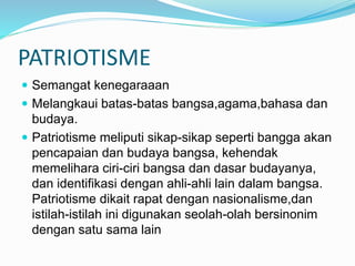 PATRIOTISME
 Semangat kenegaraaan
 Melangkaui batas-batas bangsa,agama,bahasa dan
budaya.
 Patriotisme meliputi sikap-sikap seperti bangga akan
pencapaian dan budaya bangsa, kehendak
memelihara ciri-ciri bangsa dan dasar budayanya,
dan identifikasi dengan ahli-ahli lain dalam bangsa.
Patriotisme dikait rapat dengan nasionalisme,dan
istilah-istilah ini digunakan seolah-olah bersinonim
dengan satu sama lain
 