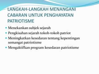 LANGKAH-LANGKAH MENANGANI
CABARAN UNTUK PENGHAYATAN
PATRIOTISME
 Menekankan subjek sejarah
 Pengkisahan sejarah tokoh-tokoh patriot
 Meningkatkan kesedaran tentang kepentingan
semangat patriotisme
 Mengaktifkan program kesedaran patriotisme
 
