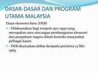 DASAR-DASAR DAN PROGRAM
UTAMA MALAYSIA
Dasar ekonomi baru (DEB)
 - Dilaksanakan bagi tempoh 1971-1990 yang
merupakan satu rancangan pembangunan ekonomi
dan perpaduan negara dalam konteks masyarakat
pelbagai kaum.
 - DEB dicetuskan akibat daripada peristiwa 13 Mei
1969.
 