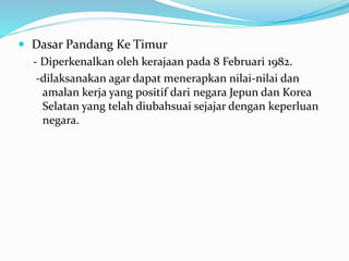  Dasar Pandang Ke Timur
- Diperkenalkan oleh kerajaan pada 8 Februari 1982.
-dilaksanakan agar dapat menerapkan nilai-nilai dan
amalan kerja yang positif dari negara Jepun dan Korea
Selatan yang telah diubahsuai sejajar dengan keperluan
negara.
 