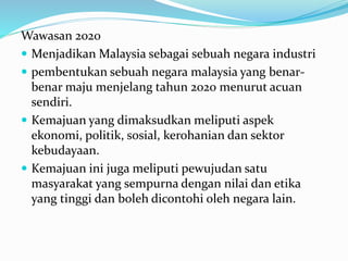 Wawasan 2020
 Menjadikan Malaysia sebagai sebuah negara industri
 pembentukan sebuah negara malaysia yang benar-
benar maju menjelang tahun 2020 menurut acuan
sendiri.
 Kemajuan yang dimaksudkan meliputi aspek
ekonomi, politik, sosial, kerohanian dan sektor
kebudayaan.
 Kemajuan ini juga meliputi pewujudan satu
masyarakat yang sempurna dengan nilai dan etika
yang tinggi dan boleh dicontohi oleh negara lain.
 
