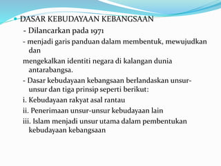  DASAR KEBUDAYAAN KEBANGSAAN
- Dilancarkan pada 1971
- menjadi garis panduan dalam membentuk, mewujudkan
dan
mengekalkan identiti negara di kalangan dunia
antarabangsa.
- Dasar kebudayaan kebangsaan berlandaskan unsur-
unsur dan tiga prinsip seperti berikut:
i. Kebudayaan rakyat asal rantau
ii. Penerimaan unsur-unsur kebudayaan lain
iii. Islam menjadi unsur utama dalam pembentukan
kebudayaan kebangsaan
 