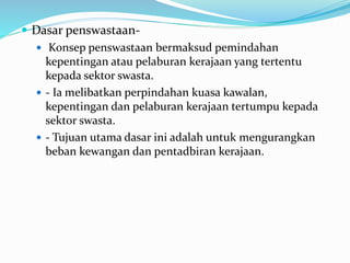  Dasar penswastaan-
 Konsep penswastaan bermaksud pemindahan
kepentingan atau pelaburan kerajaan yang tertentu
kepada sektor swasta.
 - Ia melibatkan perpindahan kuasa kawalan,
kepentingan dan pelaburan kerajaan tertumpu kepada
sektor swasta.
 - Tujuan utama dasar ini adalah untuk mengurangkan
beban kewangan dan pentadbiran kerajaan.
 