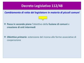 Decreto Legislativo 112/48
Cambiamento di rotta del legislatore in materia di piccoli comuni
 Passa in secondo piano l’obiettivo della fusione di comuni e
creazione di enti intermedi
 Obiettivo primario: estensione del ricorso alle forme associative di
cooperazione
 