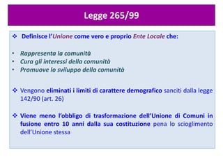 Legge 265/99
 Definisce l’Unione come vero e proprio Ente Locale che:
• Rappresenta la comunità
• Cura gli interessi della comunità
• Promuove lo sviluppo della comunità
 Vengono eliminati i limiti di carattere demografico sanciti dalla legge
142/90 (art. 26)
 Viene meno l’obbligo di trasformazione dell’Unione di Comuni in
fusione entro 10 anni dalla sua costituzione pena lo scioglimento
dell’Unione stessa
 