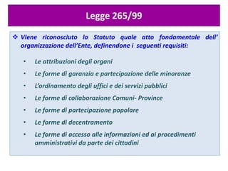 Legge 265/99
 Viene riconosciuto lo Statuto quale atto fondamentale dell’
organizzazione dell’Ente, definendone i seguenti requisiti:
• Le attribuzioni degli organi
• Le forme di garanzia e partecipazione delle minoranze
• L’ordinamento degli uffici e dei servizi pubblici
• Le forme di collaborazione Comuni- Province
• Le forme di partecipazione popolare
• Le forme di decentramento
• Le forme di accesso alle informazioni ed ai procedimenti
amministrativi da parte dei cittadini
 