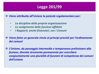 Legge 265/99
 Viene attribuita all’Unione la potestà regolamentare per:
• La disciplina della propria organizzazione
• Lo svolgimento delle funzioni affidate
• I Rapporti, anche finanziari, con i Comuni
 Viene fatto un generale rinvio ai principi previsti per l’ordinamento
dei comuni
 L’Unione, da passaggio intermedio e temporaneo preliminare alla
fusione, diventa strumento permanente per esercitare
congiuntamente una pluralità di funzioni di competenza dei comuni
dell’unione
 