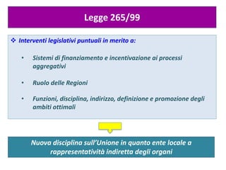 Nuova disciplina sull’Unione in quanto ente locale a
rappresentatività indiretta degli organi
Legge 265/99
 Interventi legislativi puntuali in merito a:
• Sistemi di finanziamento e incentivazione ai processi
aggregativi
• Ruolo delle Regioni
• Funzioni, disciplina, indirizzo, definizione e promozione degli
ambiti ottimali
 