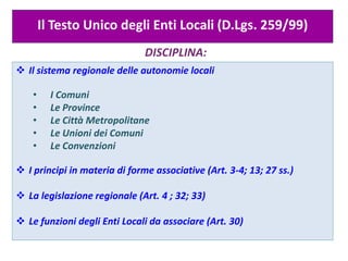 DISCIPLINA:
Il Testo Unico degli Enti Locali (D.Lgs. 259/99)
 Il sistema regionale delle autonomie locali
• I Comuni
• Le Province
• Le Città Metropolitane
• Le Unioni dei Comuni
• Le Convenzioni
 I principi in materia di forme associative (Art. 3-4; 13; 27 ss.)
 La legislazione regionale (Art. 4 ; 32; 33)
 Le funzioni degli Enti Locali da associare (Art. 30)
 