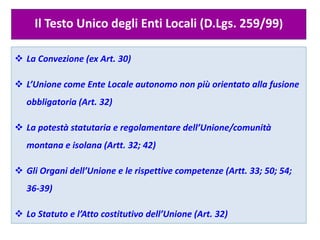Il Testo Unico degli Enti Locali (D.Lgs. 259/99)
 La Convezione (ex Art. 30)
 L’Unione come Ente Locale autonomo non più orientato alla fusione
obbligatoria (Art. 32)
 La potestà statutaria e regolamentare dell’Unione/comunità
montana e isolana (Artt. 32; 42)
 Gli Organi dell’Unione e le rispettive competenze (Artt. 33; 50; 54;
36-39)
 Lo Statuto e l’Atto costitutivo dell’Unione (Art. 32)
 