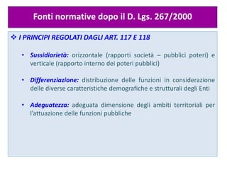  I
Fonti normative dopo il D. Lgs. 267/2000
 I PRINCIPI REGOLATI DAGLI ART. 117 E 118
• Sussidiarietà: orizzontale (rapporti società – pubblici poteri) e
verticale (rapporto interno dei poteri pubblici)
• Differenziazione: distribuzione delle funzioni in considerazione
delle diverse caratteristiche demografiche e strutturali degli Enti
• Adeguatezza: adeguata dimensione degli ambiti territoriali per
l’attuazione delle funzioni pubbliche
 