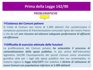 PROBLEMATICHE
Prima della Legge 142/90
Esistenza dei Comuni polvere
Si tratta di Comuni con meno di 1.000 abitanti che caratterizzano il
complesso panorama di frammentazione comunale tipico del nostro Paese
e che da soli non riescono ad ottenere adeguate performance di efficacia
ed efficienza
Difficoltà di esercizio ottimale delle funzioni
La proliferazione dei Comuni polvere ha ostacolato il processo di
razionalizzazione della spesa pubblica. In più, prima dell’intervento
legislativo 142/90 l’accorpamento dei piccoli Comuni come strumento
giuridico utile per i tagli alla spesa pubblica non era contemplato; in
materia vigeva la legge 616/1977 che stabiliva il divieto di istituzione di
nuovi Comuni con popolazione inferiore ai 5.000 abitanti
 