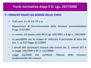 Fonti normative dopo il D. Lgs. 267/2000
 I PRINCIPI FISSATI DA NORME DELLO STATO
• TUEL artt. 3 e 4; 13; 27 e ss
• Disposizioni di Decentramento delle funzioni amministrative
D.Lgs 112/1998
• Le norme sul lavoro nella PA D.Lgs 165/2001 e d.lgs n. 150/2009
• La possibilità per le Unioni di utilizzare il personale di altre PA
Art. 1, co 557 legge 311/2004
• I vincoli alle assunzioni imposti alle Unioni art. 1, commi 557 e
ss Legge 296/2006 e DL n. 112/2008
• Legge 42/2009 che contiene l’elenco delle funzioni
fondamentali dei comuni
 