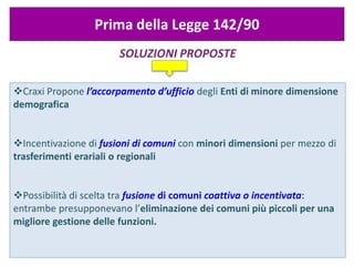 SOLUZIONI PROPOSTE
Prima della Legge 142/90
Craxi Propone l’accorpamento d’ufficio degli Enti di minore dimensione
demografica
Incentivazione di fusioni di comuni con minori dimensioni per mezzo di
trasferimenti erariali o regionali
Possibilità di scelta tra fusione di comuni coattiva o incentivata:
entrambe presupponevano l’eliminazione dei comuni più piccoli per una
migliore gestione delle funzioni.
 
