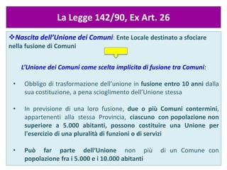 Luciano Gallo, Master Riordino, 11
Gennaio 2014
La Legge 142/90, Ex Art. 26
Nascita dell’Unione dei Comuni: Ente Locale destinato a sfociare
nella fusione di Comuni
L’Unione dei Comuni come scelta implicita di fusione tra Comuni:
• Obbligo di trasformazione dell’unione in fusione entro 10 anni dalla
sua costituzione, a pena scioglimento dell’Unione stessa
• In previsione di una loro fusione, due o più Comuni contermini,
appartenenti alla stessa Provincia, ciascuno con popolazione non
superiore a 5.000 abitanti, possono costituire una Unione per
l'esercizio di una pluralità di funzioni o di servizi
• Può far parte dell‘Unione non più di un Comune con
popolazione fra i 5.000 e i 10.000 abitanti
 