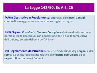 La Legge 142/90, Ex Art. 26
Atto Costitutivo e Regolamento: approvati dai singoli Consigli
comunali, a maggioranza assoluta dei consiglieri assegnati.
Gli Organi: Presidente, Giunta e Consiglio a elezione diretta secondo
norme di legge dei comuni con popolazione pari a quella complessiva
dell’Unione, eccetto delibera dell’Unione.
Il Regolamento dell’Unione: contiene l’indicazione degli organi e dei
servizi da unificare; le norme relative alle finanze dell’Unione ed ai
rapporti finanziari con i Comuni.
 