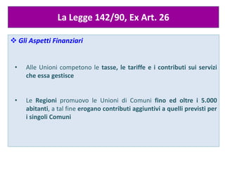 La Legge 142/90, Ex Art. 26
 Gli Aspetti Finanziari
• Alle Unioni competono le tasse, le tariffe e i contributi sui servizi
che essa gestisce
• Le Regioni promuovo le Unioni di Comuni fino ed oltre i 5.000
abitanti, a tal fine erogano contributi aggiuntivi a quelli previsti per
i singoli Comuni
 