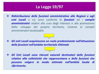 ATTUAZIONE DEL PRINCIPIO DI SUSSIDIARIETA’
La Legge 59/97
 Ridistribuzione delle funzioni amministrative alle Regioni e agli
enti Locali a cui sono conferite le funzioni ed i compiti
amministrativi relativi alla cura degli interessi e alla promozione
dello sviluppo del proprio territorio, insieme ai compiti
amministrativi localizzabili.
 Gli enti Locali acquisiscono un ruolo predominante nell’attuazione
delle funzioni nell’ambito territoriale Ottimale
 Gli Enti Locali sono ritenuti naturali destinatari delle funzioni
relative alla collettività che rappresentano e delle funzioni che
possono volgere in modo ottimale nell’ambito locale di
riferimento.
 